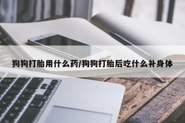 网上卖打胎药微信的联系方式狗狗打胎用什么药/狗狗打胎后吃什么补身体