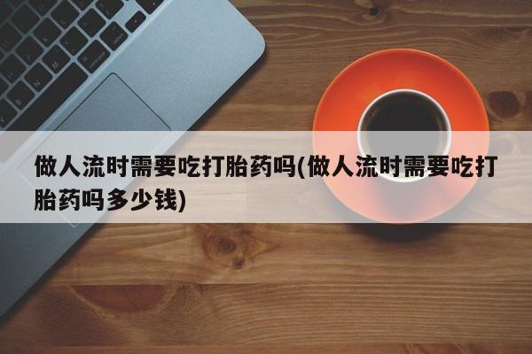网上卖打胎药微信的联系方式做人流时需要吃打胎药吗(做人流时需要吃打胎药吗多少钱)