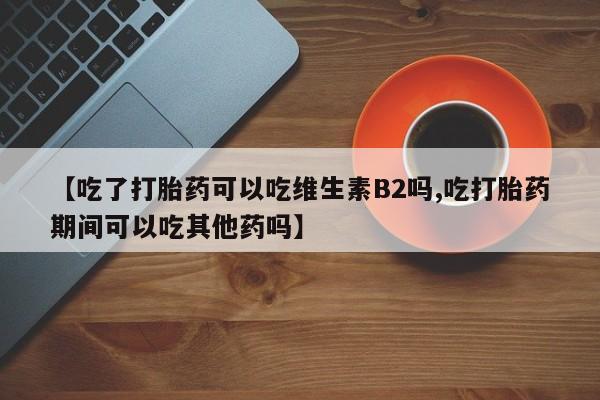网上卖打胎药微信的联系方式【吃了打胎药可以吃维生素B2吗,吃打胎药期间可以吃其他药吗】