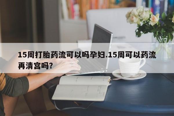 网上卖打胎药微信的联系方式15周打胎药流可以吗孕妇.15周可以药流再清宫吗?