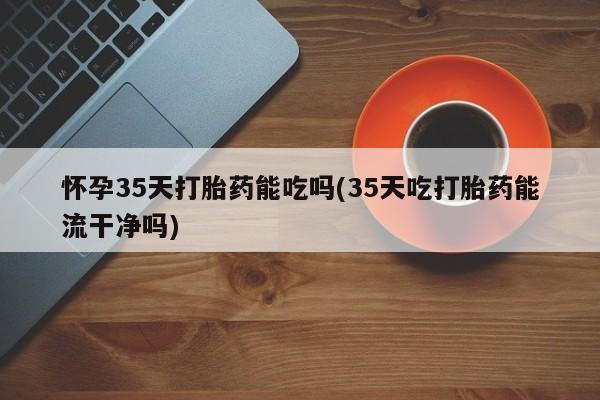 网上卖打胎药微信的联系方式怀孕35天打胎药能吃吗(35天吃打胎药能流干净吗)