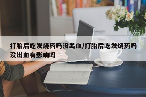 网上卖打胎药微信的联系方式打胎后吃发烧药吗没出血/打胎后吃发烧药吗没出血有影响吗