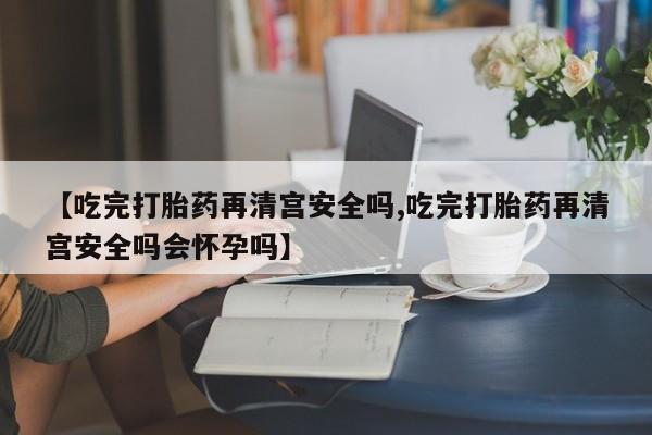 网上卖打胎药微信的联系方式【吃完打胎药再清宫安全吗,吃完打胎药再清宫安全吗会怀孕吗】