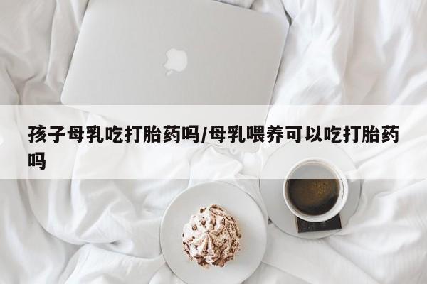 网上卖打胎药微信的联系方式孩子母乳吃打胎药吗/母乳喂养可以吃打胎药吗